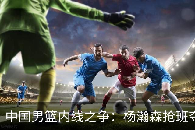 中国男篮内线之争：杨瀚森抢班夺权，徐昕焦泊乔延续宿命之战